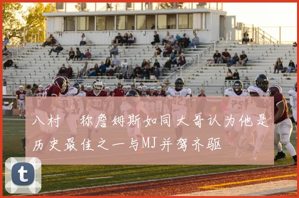 八村塁称詹姆斯如同大哥认为他是历史最佳之一与MJ并驾齐驱